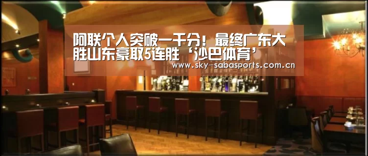 阿联个人突破一千分!最终广东大胜山东豪取5连胜‘沙巴体育’(图2) 沙巴体育官网